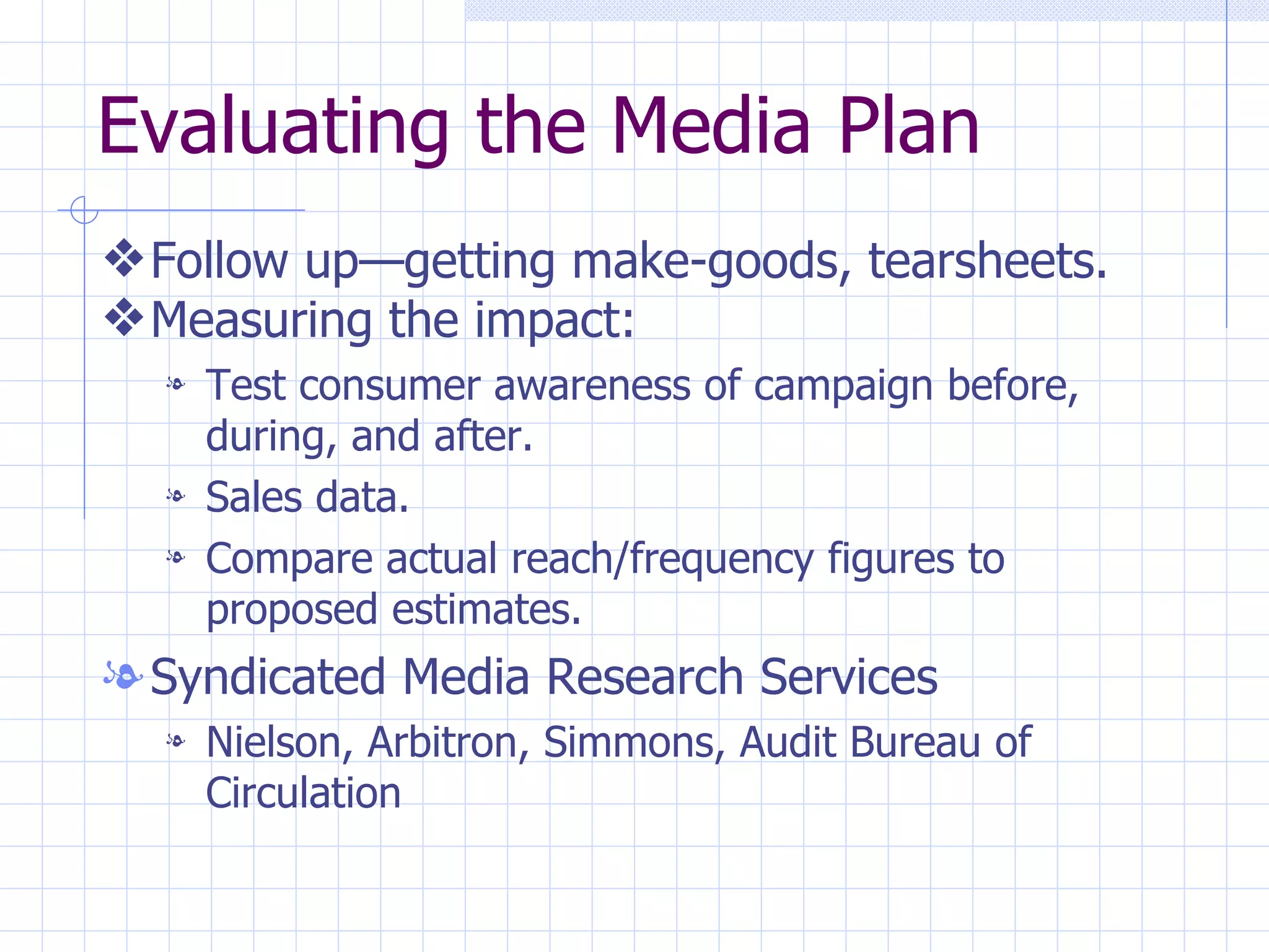 Evaluating the Media Plan
y Follow up—getting make-goods, tearsheets.
y Measuring the impact:
  l   Test consumer awareness of campaign before,
      during, and after.
  l   Sales data.
  l   Compare actual reach/frequency figures to
      proposed estimates.
l Syndicated Media Research Services
  l   Nielson, Arbitron, Simmons, Audit Bureau of
      Circulation
 