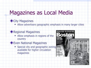 Magazines as Local Media
 City Magazines
    Allow advertisers geographic emphasis in many larger cities

 Regional Magazines
    Allow emphasis in regions of the
     country
 Even National Magazines
    Special city and geographic zoning
     available for higher circulation
     magazines
 
