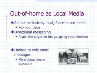 Out-of-home as Local Media
 Almost exclusively local, Place-based media
    Pick your place
 Directional messaging
    Reach the target on the go, going your direction



 Limited to only short
 messages
    More about simple
     exposure
 