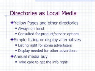 Directories as Local Media
 Yellow Pages and other directories
     Always on hand
     Consulted for product/service options
 Simple listing or display alternatives
     Listing right for some advertisers
     Display needed for other advertisers
 Annual media buy
     Take care to get the info right!
 
