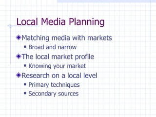 Local Media Planning
 Matching media with markets
    Broad and narrow
 The local market profile
    Knowing your market
 Research on a local level
    Primary techniques
    Secondary sources
 