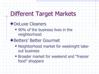 Different Target Markets
 DeLuxe Cleaners
    90% of the business lives in the
     neighborhood
 Betters’ Better Gourmet
    Neighborhood market for weeknight take-
     out business
    Broader market for weekend and “freezer
     food” shoppers
 