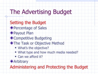 The Advertising Budget
Setting the Budget
 Percentage of Sales
 Payout Plan
 Competitive Budgeting
 The Task or Objective Method
     What’s the objective?
     What type and how much media needed?
     Can we afford it?
 Arbitrary
Administering and Protecting the Budget
 