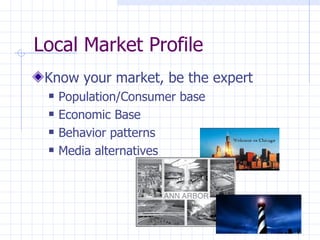 Local Market Profile
 Know your market, be the expert
    Population/Consumer base
    Economic Base
    Behavior patterns
    Media alternatives
 