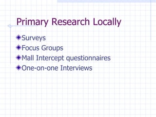 Primary Research Locally
 Surveys
 Focus Groups
 Mall Intercept questionnaires
 One-on-one Interviews
 