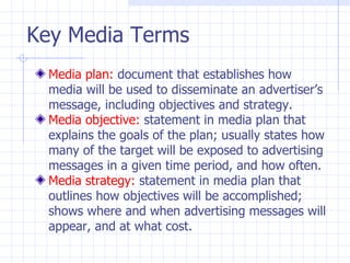 Key Media Terms
  Media plan: document that establishes how
  media will be used to disseminate an advertiser’s
  message, including objectives and strategy.
  Media objective: statement in media plan that
  explains the goals of the plan; usually states how
  many of the target will be exposed to advertising
  messages in a given time period, and how often.
  Media strategy: statement in media plan that
  outlines how objectives will be accomplished;
  shows where and when advertising messages will
  appear, and at what cost.
 