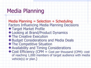 Media Planning
Media Planning = Selection + Scheduling
Factors Influencing Media Planning Decisions
  Target Market Profile
  Looking at Brand/Product Dynamics
  The Creative Execution
  Budget Considerations and Media Deals
  The Competitive Situation
  Availability and Timing Considerations
  Cost Efficiency (CPM = Cost per thousand (CPM): cost
  of reaching 1,000 members of target audience with media
  vehicle(s) or plan.)
 