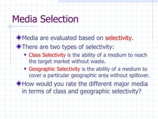 Media Selection
  Media are evaluated based on selectivity.
  There are two types of selectivity:
     Class Selectivity is the ability of a medium to reach
      the target market without waste.
     Geographic Selectivity is the ability of a medium to
      cover a particular geographic area without spillover.
  How would you rate the different major media
  in terms of class and geographic selectivity?
 