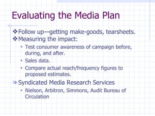 Evaluating the Media Plan
y Follow up—getting make-goods, tearsheets.
y Measuring the impact:
  l   Test consumer awareness of campaign before,
      during, and after.
  l   Sales data.
  l   Compare actual reach/frequency figures to
      proposed estimates.
l Syndicated Media Research Services
  l   Nielson, Arbitron, Simmons, Audit Bureau of
      Circulation
 