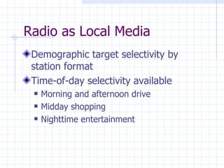 Radio as Local Media
 Demographic target selectivity by
 station format
 Time-of-day selectivity available
    Morning and afternoon drive
    Midday shopping
    Nighttime entertainment
 