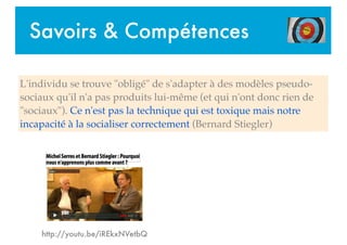 Savoirs & Compétences
http://youtu.be/iREkxNVetbQ
L'individu se trouve "obligé" de s'adapter à des modèles pseudo-
sociaux qu'il n'a pas produits lui-même (et qui n'ont donc rien de
"sociaux"). Ce n'est pas la technique qui est toxique mais notre
incapacité à la socialiser correctement (Bernard Stiegler)
 
