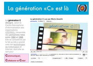 La génération «C» est là
La génération C
désigne, selon le
Centre francophone
d'informatisation des
organisations
(CEFRIO), l'ensemble
des personnes nées
entre 1984 et 1996.
Elle se caractérise par
le fait qu'elle a grandi
avec les technologies
de l'information et
Internet, dont elle se
sert pour
communiquer,
collaborer et créer
 