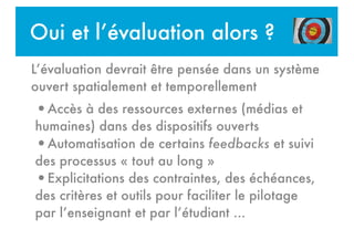 Oui et l’évaluation alors ?
!
•Accès à des ressources externes (médias et
humaines) dans des dispositifs ouverts
•Automatisation de certains feedbacks et suivi
des processus « tout au long »
•Explicitations des contraintes, des échéances,
des critères et outils pour faciliter le pilotage
par l’enseignant et par l’étudiant ...
L’évaluation devrait être pensée dans un système
ouvert spatialement et temporellement
 