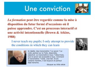 Une conviction
La formation peut être regardée comme la mise à
disposition du futur formé d'occasions où il
puisse apprendre. C'est un processus interactif et
une activité intentionnelle (Brown & Atkins,
1988)
I never teach my pupils; I only attempt to provide
the conditions in which they can learn	

Je répète. Que transmettre ? Le savoir ? Le
voilà, partout sur la Toile, disponible,
objectivé. Le transmettre à tous ? Désormais,
tout le savoir est accessible à tous. Comment
le transmettre ? Voilà, c'est fait. D'une
certaine manière, il est toujours et partout
déjà transmis.
Eduquer au XXIe siècle
 