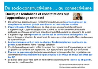 Du socio-constructivisme ... au connectivisme
http://www.elearnspace.org/Articles/
(c) Traduction-Interprétation par M. Lebrun
Quelques tendances et constatations sur
l’apprentissage connecté
❖ De nombreux apprenants vont rencontrer des domaines de connaissances et de
compétences variés et parfois sans liaison au cours de leur carrière
❖ L’apprentissage informel devient de plus en plus une partie de l’expérience
d’apprentissage. L’apprentissage actuel survient au travers de communautés de
pratiques, de réseaux personnels et au travers de tâches dans les situations de terrain
❖ L’apprentissage est un processus continu qui se déroule tout au long de la vie.
Apprentissage et situation de travail sont de moins en moins séparés. Dans certains cas,
ils sont confondus
❖ Les technologies sont en train de changer fondamentalement nos façons de
penser. Elles modifient notre «cablage cérébral»
❖ L’institution ou l’organisation et l’individu sont des organismes. L’apprentissage devient
un processus commun aux apprenants, aux acteurs de la société et aux institutions
❖ Pas mal de processus jadis du domaine de l’apprentissage (chez les cognitivistes de
l’information) sont actuellement de plus en plus et de mieux en mieux assumés par
les TIC
❖ Le Savoir et le savoir-faire sont en train d’être supplantés par le «savoir où et quand»,
les savoirs conditionnelles
 