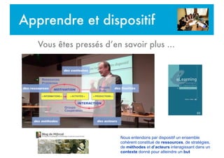 Apprendre et dispositif
Vous êtes pressés d’en savoir plus ...
Nous entendons par dispositif un ensemble
cohérent constitué de ressources, de stratégies,
de méthodes et d’acteurs interagissant dans un
contexte donné pour atteindre un but
 