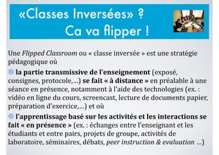 Une	
  Flipped	
  Classroom	
  ou	
  «	
  classe	
  inversée	
  »	
  est	
  une	
  stratégie	
  
pédagogique	
  où	
  	
  
	
  la	
  partie	
  transmissive	
  de	
  l’enseignement	
  (exposé,	
  
consignes,	
  protocole,…)	
  se	
  fait	
  «	
  à	
  distance	
  »	
  en	
  préalable	
  à	
  une	
  
séance	
  en	
  présence,	
  notamment	
  à	
  l’aide	
  des	
  technologies	
  (ex.	
  :	
  
vidéo	
  en	
  ligne	
  du	
  cours,	
  screencast,	
  lecture	
  de	
  documents	
  papier,	
  
préparation	
  d’exercice,…)	
  et	
  où	
  	
  
	
  l’apprentissage	
  basé	
  sur	
  les	
  activités	
  et	
  les	
  interactions	
  se	
  
fait	
  «	
  en	
  présence	
  »	
  (ex.	
  :	
  échanges	
  entre	
  l’enseignant	
  et	
  les	
  
étudiants	
  et	
  entre	
  pairs,	
  projets	
  de	
  groupe,	
  activités	
  de	
  
laboratoire,	
  séminaires,	
  débats,	
  peer	
  instruction	
  &	
  evaluation	
  …)
«Classes Inversées» ?
Ca va ﬂipper !
 
