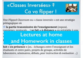 Une	
  Flipped	
  Classroom	
  ou	
  «	
  classe	
  inversée	
  »	
  est	
  une	
  stratégie	
  
pédagogique	
  où	
  	
  
	
  la	
  partie	
  transmissive	
  de	
  l’enseignement	
  (exposé,	
  
consignes,	
  protocole,…)	
  se	
  fait	
  «	
  à	
  distance	
  »	
  en	
  préalable	
  à	
  une	
  
séance	
  en	
  présence,	
  notamment	
  à	
  l’aide	
  des	
  technologies	
  (ex.	
  :	
  
vidéo	
  en	
  ligne	
  du	
  cours,	
  screencast,	
  lecture	
  de	
  documents	
  papier,	
  
préparation	
  d’exercice,…)	
  et	
  où	
  	
  
	
  l’apprentissage	
  basé	
  sur	
  les	
  activités	
  et	
  les	
  interactions	
  se	
  
fait	
  «	
  en	
  présence	
  »	
  (ex.	
  :	
  échanges	
  entre	
  l’enseignant	
  et	
  les	
  
étudiants	
  et	
  entre	
  pairs,	
  projets	
  de	
  groupe,	
  activités	
  de	
  
laboratoire,	
  séminaires,	
  débats,	
  peer	
  instruction	
  &	
  evaluation	
  …)
Lectures at home
and Homework in classes
«Classes Inversées» ?
Ca va ﬂipper !
 