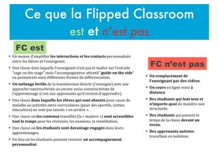 Ce que la Flipped Classroom
est et n’est pas
•	

 Un	
  remplacement	
  de	
  
l’enseignant	
  par	
  des	
  vidéos.	
  
•	

 Un	
  cours	
  en	
  ligne	
  voire	
  à	
  
distance.	
  
•	

 Des	
  étudiants	
  qui	
  font	
  tout	
  et	
  
n’importe	
  quoi	
  de	
  manière	
  non	
  
structurée.	
  
•	

 Des	
  étudiants	
  qui	
  passent	
  le	
  
temps	
  de	
  la	
  classe	
  devant	
  un	
  
écran.	
  
•	

 Des	
  apprenants	
  autistes	
  
travaillant	
  en	
  isolation.	
  
•	

 Un	
  moyen	
  d’ampliFier	
  les	
  interactions	
  et	
  les	
  contacts	
  personnalisés	
  
entre	
  les	
  élèves	
  et	
  l’enseignant.	
  	
  
•	

 Une	
  classe	
  dans	
  laquelle	
  l’enseignant	
  n’est	
  pas	
  le	
  maître	
  sur	
  l’estrade	
  
“sage	
  on	
  the	
  stage”	
  mais	
  l’accompagnateur	
  attentif	
  “guide	
  on	
  the	
  side”	
  
en	
  permettant	
  ainsi	
  différentes	
  formes	
  de	
  différenciation.	
  
•	

 Un	
  mélange	
  fertile	
  de	
  la	
  transmission	
  directe	
  (j’enseigne)	
  avec	
  une	
  
approche	
  constructiviste	
  ou	
  encore	
  socio-­‐constructiviste	
  de	
  
l’apprentissage	
  (c’est	
  aux	
  apprenants	
  qu’il	
  revient	
  d’apprendre).	
  
•	

 Une	
  classe	
  dans	
  laquelle	
  les	
  élèves	
  qui	
  sont	
  absents	
  pour	
  cause	
  de	
  
maladie	
  ou	
  activités	
  extra-­‐curriculaires	
  (pour	
  des	
  sportifs,	
  sorties	
  
éducatives)	
  ne	
  sont	
  pas	
  laissés	
  «	
  en	
  arrière	
  ».	
  
•	

 Une	
  classe	
  où	
  les	
  contenus	
  travaillés	
  (la	
  «	
  matière	
  »)	
  sont	
  accessibles	
  
tout	
  le	
  temps	
  pour	
  les	
  révisions,	
  les	
  examens,	
  la	
  remédiation.	
  
•	

 Une	
  classe	
  où	
  les	
  étudiants	
  sont	
  davantage	
  engagés	
  dans	
  leurs	
  
apprentissages.	
  
•	

 Un	
  lieu	
  où	
  les	
  étudiants	
  peuvent	
  recevoir	
  un	
  accompagnement	
  
personnalisé.	
  
FC est
FC n’est pas
 
