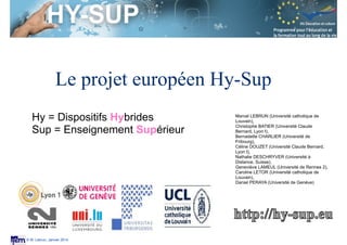 Session S3.4
Enseignant Chercheur
© M. Lebrun, Janvier 2014
Session S3.4
Enseignant Chercheur
© M. Lebrun, Mars 2014
Le projet européen Hy-Sup
Hy = Dispositifs
Hybrides
Sup = Enseignement
Supérieur
Le projet européen HY-SUP (DG. Education et Culture)
a été coordonné par l'Université Claude Bernard Lyon 1
(E.Bettler) et l'Université de Genève (N.Deschryver). Ce
projet associe des chercheur-e-s et enseignant-es des
universités de Fribourg (S.Borruat, B. Charlier, A.
Rossier), de Genève (N.Deschryver, C. Peltier, D.
Peraya, A. Ronchi et E. Villiot-Leclercq), de Louvain-
La-Neuve (F. Docq, M. Lebrun et C. Letor), de Lyon (C.
Batier et C.Douzet), de Luxembourg (R.Burton et G.
Mancuso) et de Rennes 2 (G. Lameul, C. Morin).	

 