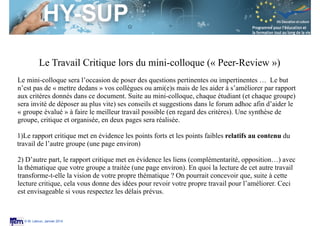 Session S3.4
Enseignant Chercheur
© M. Lebrun, Janvier 2014
Le Travail Critique lors du mini-colloque (« Peer-Review »)
Le mini-colloque sera l’occasion de poser des questions pertinentes ou impertinentes … Le but
n’est pas de « mettre dedans » vos collègues ou ami(e)s mais de les aider à s’améliorer par rapport
aux critères donnés dans ce document. Suite au mini-colloque, chaque étudiant (et chaque groupe)
sera invité de déposer au plus vite) ses conseils et suggestions dans le forum adhoc afin d’aider le
« groupe évalué » à faire le meilleur travail possible (en regard des critères). Une synthèse de
groupe, critique et organisée, en deux pages sera réalisée.
!
1)Le rapport critique met en évidence les points forts et les points faibles relatifs au contenu du
travail de l’autre groupe (une page environ)
!
2) D’autre part, le rapport critique met en évidence les liens (complémentarité, opposition…) avec
la thématique que votre groupe a traitée (une page environ). En quoi la lecture de cet autre travail
transforme-t-elle la vision de votre propre thématique ? On pourrait concevoir que, suite à cette
lecture critique, cela vous donne des idées pour revoir votre propre travail pour l’améliorer. Ceci
est envisageable si vous respectez les délais prévus.
 