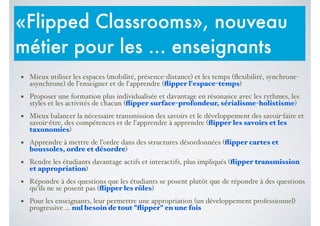 • Mieux utiliser les espaces (mobilité, présence-distance) et les temps (ﬂexibilité, synchrone-
asynchrone) de l'enseigner et de l'apprendre (ﬂipper l'espace-temps)$
• Proposer une formation plus individualisée et davantage en résonance avec les rythmes, les
styles et les activités de chacun (ﬂipper surface-profondeur, sérialisme-holistisme)$
• Mieux balancer la nécessaire transmission des savoirs et le développement des savoir-faire et
savoir-être, des compétences et de l'apprendre à apprendre (ﬂipper les savoirs et les
taxonomies)$
• Apprendre à mettre de l’ordre dans des structures désordonnées (ﬂipper cartes et
boussoles, ordre et désordre)$
• Rendre les étudiants davantage actifs et interactifs, plus impliqués (ﬂipper transmission
et appropriation)$
• Répondre à des questions que les étudiants se posent plutôt que de répondre à des questions
qu'ils ne se posent pas (ﬂipper les rôles)$
• Pour les enseignants, leur permettre une appropriation (un développement professionnel)
progressive ... nul besoin de tout "ﬂipper" en une fois
«Flipped Classrooms», nouveau
métier pour les ... enseignants
 