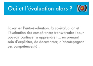 Oui et l’évaluation alors ?
Favoriser l’auto-évaluation, la co-évaluation et
l’évaluation des compétences transversales (pour
pouvoir continuer à apprendre) ... en prenant
soin d’expliciter, de documenter, d’accompagner
ces compétences-là !
!
 