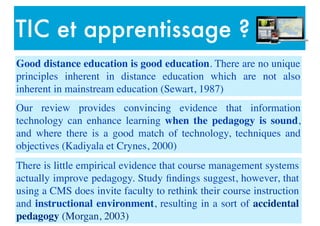 TIC et apprentissage ?
Good distance education is good education. There are no unique
principles inherent in distance education which are not also
inherent in mainstream education (Sewart, 1987)
Our review provides convincing evidence that information
technology can enhance learning when the pedagogy is sound,
and where there is a good match of technology, techniques and
objectives (Kadiyala et Crynes, 2000)
There is little empirical evidence that course management systems
actually improve pedagogy. Study ﬁndings suggest, however, that
using a CMS does invite faculty to rethink their course instruction
and instructional environment, resulting in a sort of accidental
pedagogy (Morgan, 2003)
 