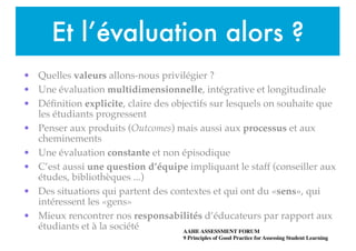 Et l’évaluation alors ?
• Quelles valeurs allons-nous privilégier ?!
• Une évaluation multidimensionnelle, intégrative et longitudinale !
• Déﬁnition explicite, claire des objectifs sur lesquels on souhaite que
les étudiants progressent!
• Penser aux produits (Outcomes) mais aussi aux processus et aux
cheminements!
• Une évaluation constante et non épisodique!
• C’est aussi une question d’équipe impliquant le staff (conseiller aux
études, bibliothèques ...)!
• Des situations qui partent des contextes et qui ont du «sens», qui
intéressent les «gens»!
• Mieux rencontrer nos responsabilités d’éducateurs par rapport aux
étudiants et à la société AAHE ASSESSMENT FORUM 
9 Principles of Good Practice for Assessing Student Learning
 