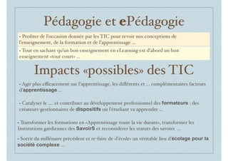 Pédagogie et ePédagogie
- Agir plus eﬃcacement sur l’apprentissage, les diﬀérents et ... complémentaires facteurs
d’apprentissage ...
- Catalyser le .... et contribuer au développement professionnel des formateurs : des
créateurs-gestionnaires de dispositifs où l’étudiant va apprendre ...
- Sortir du millénaire précédent et re-faire de «l’école» un véritable lieu d’écolage pour la
société complexe ...
- Transformer les formations en «Apprentissage toute la vie durant», transformer les
Institutions gardiennes des SavoirS et reconsidérer les statuts des savoirs ...
- Proﬁter de l’occasion donnée par les TIC pour revoir nos conceptions de
l’enseignement, de la formation et de l’apprentissage ...
- Tout en sachant qu’un bon enseignement en eLearning est d’abord un bon
enseignement «tout court» ...
Impacts «possibles» des TIC
 