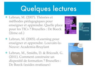 Quelques lectures
v Lebrun, M. (2007). Théories et
méthodes pédagogiques pour
enseigner et apprendre. Quelle place
pour les TICs ? Bruxelles : De Boeck
(2ème ed.)!
v Lebrun, M. (2005). eLearning pour
enseigner et apprendre. Louvain-la-
Neuve: Academia-Bruylant!
v Lebrun, M., Smidts, D. & Bricoult, G.
(2011). Comment construire un
dispositif de formation ? Bruxelles :
De Boeck (guides pratiques)!
 
