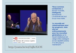 “Nous sommes
condamnés à
devenir inventifs,
intelligents,
transparents.
L’inventivité est tout
ce qui nous reste.
La nouvelle est
catastrophique pour
les grognons, mais
elle est
enthousiasmante
pour les nouvelles
générations car le
travail intellectuel est
obligé d’être intelligent
et non répétitif comme
il l’a été jusqu’à
maintenant”.
http://youtu.be/w5OqlbrXiOE
 