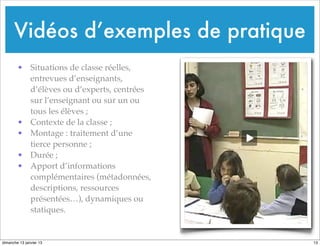 Vidéos d’exemples de pratique
• Situations de classe réelles,
entrevues d’enseignants,
d’élèves ou d’experts, centrées
sur l’enseignant ou sur un ou
tous les élèves ;
• Contexte de la classe ;
• Montage : traitement d’une
tierce personne ;
• Durée ;
• Apport d’informations
complémentaires (métadonnées,
descriptions, ressources
présentées…), dynamiques ou
statiques.
13
dimanche 13 janvier 13
 