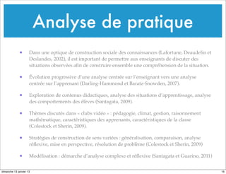 Analyse de pratique
• Dans une optique de construction sociale des connaissances (Lafortune, Deaudelin et
Deslandes, 2002), il est important de permettre aux enseignants de discuter des
situations observées afin de construire ensemble une compréhension de la situation.
• Évolution progressive d’une analyse centrée sur l’enseignant vers une analyse
centrée sur l’apprenant (Darling-Hammond et Baratz-Snowden, 2007).
• Exploration de contenus didactiques, analyse des situations d’apprentissage, analyse
des comportements des élèves (Santagata, 2009).
• Thèmes discutés dans « clubs vidéo » : pédagogie, climat, gestion, raisonnement
mathématique, caractéristiques des apprenants, caractéristiques de la classe
(Colestock et Sherin, 2009).
• Stratégies de construction de sens variées : généralisation, comparaison, analyse
réflexive, mise en perspective, résolution de problème (Colestock et Sherin, 2009)
• Modélisation : démarche d’analyse complexe et réflexive (Santagata et Guarino, 2011)
16
dimanche 13 janvier 13
 