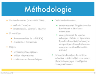 • Recherche action (Mucchielli, 2009)
• collecte / analyse
• intervention / collecte / analyse
• Échantillon
• 3 cours crédités de la MESCQ
• étudiants et formateurs
• Objets
• scénarios pédagogiques
• vidéos de pratiques
• environnements numériques
• Collecte de données :
• entrevues semi dirigées avec les
formateurs et étudiants
volontaires
• enregistrement de tous les
échanges réalisés en ligne dans
le cadre des activités d’analyse
des pratiques (dans les forums
ou autres outils collaboratifs
utilisés)
• Démarche d’analyse de contenu
inductive et interprétative : examen
phénoménologique et catégories
conceptualisantes
Méthodologie
20
dimanche 13 janvier 13
 