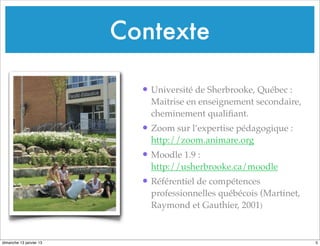 Contexte
• Université de Sherbrooke, Québec :
Maitrise en enseignement secondaire,
cheminement qualifiant.
• Zoom sur l’expertise pédagogique :
http://zoom.animare.org
• Moodle 1.9 :
http://usherbrooke.ca/moodle
• Référentiel de compétences
professionnelles québécois (Martinet,
Raymond et Gauthier, 2001)
5
dimanche 13 janvier 13
 