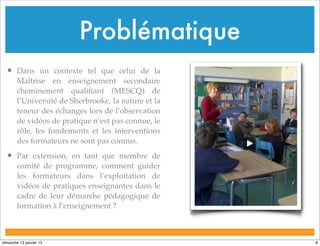 Problématique
• Dans un contexte tel que celui de la
Maîtrise en enseignement secondaire
cheminement qualifiant (MESCQ) de
l’Université de Sherbrooke, la nature et la
teneur des échanges lors de l’observation
de vidéos de pratique n’est pas connue, le
rôle, les fondements et les interventions
des formateurs ne sont pas connus.
• Par extension, en tant que membre de
comité de programme, comment guider
les formateurs dans l’exploitation de
vidéos de pratiques enseignantes dans le
cadre de leur démarche pédagogique de
formation à l’enseignement ?
8
dimanche 13 janvier 13
 