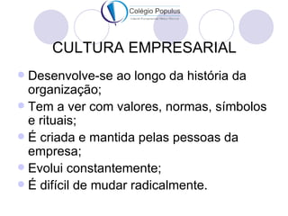 CULTURA EMPRESARIAL
 Desenvolve-se ao longo da história da
  organização;
 Tem a ver com valores, normas, símbolos
  e rituais;
 É criada e mantida pelas pessoas da
  empresa;
 Evolui constantemente;
 É difícil de mudar radicalmente.
 
