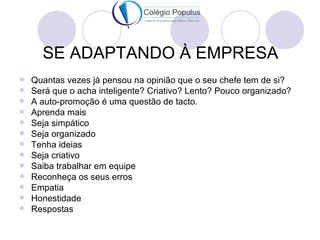 SE ADAPTANDO À EMPRESA
   Quantas vezes já pensou na opinião que o seu chefe tem de si?
   Será que o acha inteligente? Criativo? Lento? Pouco organizado?
   A auto-promoção é uma questão de tacto.
   Aprenda mais
   Seja simpático
   Seja organizado
   Tenha ideias
   Seja criativo
   Saiba trabalhar em equipe
   Reconheça os seus erros
   Empatia
   Honestidade
   Respostas
 