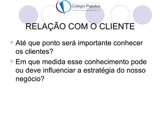 RELAÇÃO COM O CLIENTE
 Até que ponto será importante conhecer
  os clientes?
 Em que medida esse conhecimento pode
  ou deve influenciar a estratégia do nosso
  negócio?
 