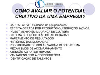 COMO AVALIAR O POTENCIAL
      CRIATIVO DA UMA EMPRESA?
   CAPITAL ATIVO: existência de equipamentos
   RECEITA GERADA POR PRODUTOS OU SERVIÇOS NOVOS
   INVESTIMENTO EM MUDANÇA DE CULTURA
   SISTEMA DE CRÉDITO ÀS IDÉIAS GERADAS
   MAPEAMENTO DE RESULTADOS
   HISTÓRICO DAS MUDANÇAS
   POSSIBILIDADE DE ISOLAR VARIÁVEIS DO SISTEMA
   MECANISMOS DE ACOMPANHAMENTO
   ATENÇÃO AO FATOR HUMANO
   VANTAGENS COM A CONCORRÊNCIA
   IDENTIFICAÇÃO DE TALENTOS
 