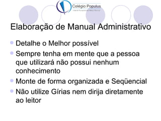 Elaboração de Manual Administrativo
 Detalhe o Melhor possível
 Sempre tenha em mente que a pessoa
  que utilizará não possui nenhum
  conhecimento
 Monte de forma organizada e Seqüencial
 Não utilize Gírias nem dirija diretamente
  ao leitor
 