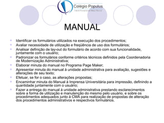 MANUAL
   Identificar os formulários utilizados na execução dos procedimentos;
   Avaliar necessidade de utilização e freqüência de uso dos formulários;
   Analisar definição de lay-out do formulário de acordo com sua funcionalidade,
    juntamente com o usuário;
   Padronizar os formulários conforme critérios técnicos definidos pela Coordenadoria
    de Modernização Administrativa;
   Elaborar minuta do manual no Programa Page Maker;
   Apresentar minuta do manual à unidade administrativa para avaliação, sugestões e
    alterações de seu texto;
   Efetuar, se for o caso, as alterações propostas;
   Encaminhar minuta do Manual à Imprensa Universitária para impressão, definindo a
    quantidade juntamente com o usuário;
   Fazer a entrega do manual à unidade administrativa prestando esclarecimentos
    sobre a forma de utilização e manutenção do mesmo pelo usuário, e sobre os
    procedimentos adequados junto à CMA para realização de propostas de alteração
    dos procedimentos administrativos e respectivos formulários.
 