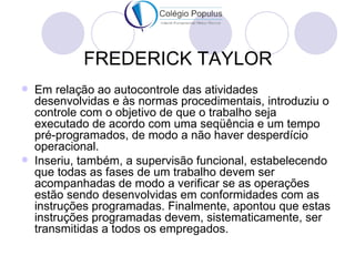 FREDERICK TAYLOR
   Em relação ao autocontrole das atividades
    desenvolvidas e às normas procedimentais, introduziu o
    controle com o objetivo de que o trabalho seja
    executado de acordo com uma seqüência e um tempo
    pré-programados, de modo a não haver desperdício
    operacional.
   Inseriu, também, a supervisão funcional, estabelecendo
    que todas as fases de um trabalho devem ser
    acompanhadas de modo a verificar se as operações
    estão sendo desenvolvidas em conformidades com as
    instruções programadas. Finalmente, apontou que estas
    instruções programadas devem, sistematicamente, ser
    transmitidas a todos os empregados.
 