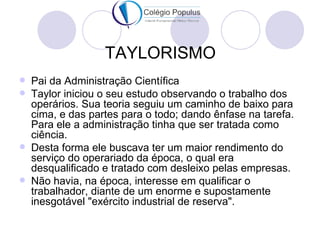 TAYLORISMO
   Pai da Administração Científica
   Taylor iniciou o seu estudo observando o trabalho dos
    operários. Sua teoria seguiu um caminho de baixo para
    cima, e das partes para o todo; dando ênfase na tarefa.
    Para ele a administração tinha que ser tratada como
    ciência.
   Desta forma ele buscava ter um maior rendimento do
    serviço do operariado da época, o qual era
    desqualificado e tratado com desleixo pelas empresas.
   Não havia, na época, interesse em qualificar o
    trabalhador, diante de um enorme e supostamente
    inesgotável "exército industrial de reserva".
 