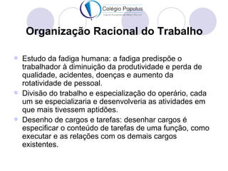Organização Racional do Trabalho

   Estudo da fadiga humana: a fadiga predispõe o
    trabalhador à diminuição da produtividade e perda de
    qualidade, acidentes, doenças e aumento da
    rotatividade de pessoal.
   Divisão do trabalho e especialização do operário, cada
    um se especializaria e desenvolveria as atividades em
    que mais tivessem aptidões.
   Desenho de cargos e tarefas: desenhar cargos é
    especificar o conteúdo de tarefas de uma função, como
    executar e as relações com os demais cargos
    existentes.
 