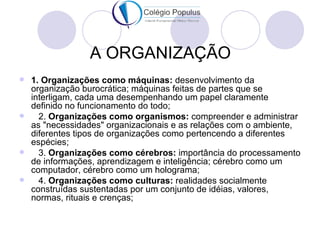 A ORGANIZAÇÃO
 1. Organizações como máquinas: desenvolvimento da
  organização burocrática; máquinas feitas de partes que se
  interligam, cada uma desempenhando um papel claramente
  definido no funcionamento do todo;
   2. Organizações como organismos: compreender e administrar
  as "necessidades" organizacionais e as relações com o ambiente,
  diferentes tipos de organizações como pertencendo a diferentes
  espécies;
   3. Organizações como cérebros: importância do processamento
  de informações, aprendizagem e inteligência; cérebro como um
  computador, cérebro como um holograma;
   4. Organizações como culturas: realidades socialmente
  construídas sustentadas por um conjunto de idéias, valores,
  normas, rituais e crenças;
 
