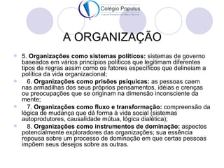 A ORGANIZAÇÃO
 5. Organizações como sistemas políticos: sistemas de governo
  baseados em vários princípios políticos que legitimam diferentes
  tipos de regras assim como os fatores específicos que delineiam a
  política da vida organizacional;
    6. Organizações como prisões psíquicas: as pessoas caem
  nas armadilhas dos seus próprios pensamentos, idéias e crenças
  ou preocupações que se originam na dimensão inconsciente da
  mente;
    7. Organizações como fluxo e transformação: compreensão da
  lógica de mudança que dá forma à vida social (sistemas
  autoprodutores, causalidade mútua, lógica dialética);
    8. Organizações como instrumentos de dominação: aspectos
  potencialmente exploradores das organizações; sua essência
  repousa sobre um processo de dominação em que certas pessoas
  impõem seus desejos sobre as outras.
 