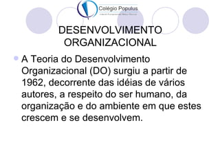 DESENVOLVIMENTO
            ORGANIZACIONAL
   A Teoria do Desenvolvimento
    Organizacional (DO) surgiu a partir de
    1962, decorrente das idéias de vários
    autores, a respeito do ser humano, da
    organização e do ambiente em que estes
    crescem e se desenvolvem.
 