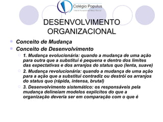 DESENVOLVIMENTO
                  ORGANIZACIONAL
   Conceito de Mudança
   Conceito de Desenvolvimento
       1. Mudança evolucionária: quando a mudança de uma ação
        para outra que a substitui é pequena e dentro dos limites
        das expectativas e dos arranjos do status quo (lenta, suave)
       2. Mudança revolucionária: quando a mudança de uma ação
        para a ação que a substitui contradiz ou destrói os arranjos
        do status quo (rápida, intensa, brutal)
       3. Desenvolvimento sistemático: os responsáveis pela
        mudança delineiam modelos explícitos do que a
        organização deveria ser em comparação com o que é
 